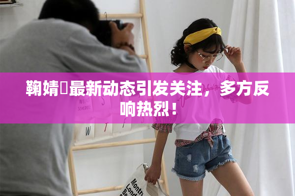 鞠婧祎最新动态引发关注，多方反响热烈！