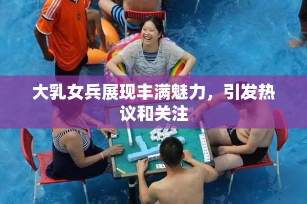 大乳女兵展现丰满魅力，引发热议和关注