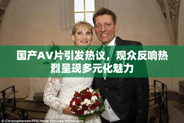 国产AV片引发热议，观众反响热烈呈现多元化魅力