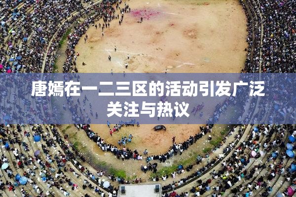 唐嫣在一二三区的活动引发广泛关注与热议