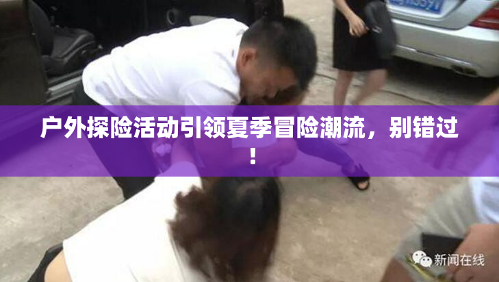 户外探险活动引领夏季冒险潮流，别错过！