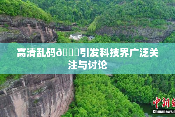 高清乱码🔞引发科技界广泛关注与讨论