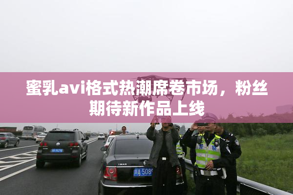 蜜乳avi格式热潮席卷市场，粉丝期待新作品上线