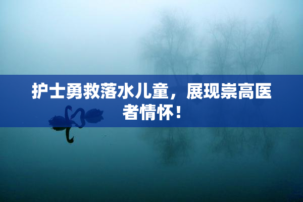 护士勇救落水儿童，展现崇高医者情怀！