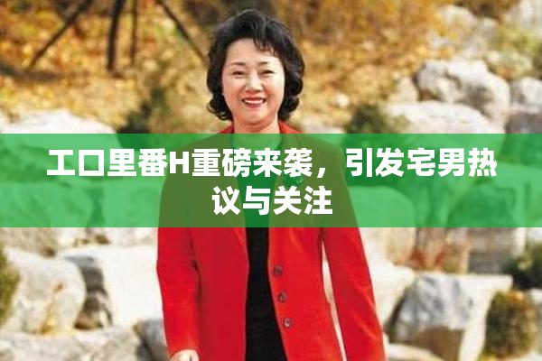 工口里番H重磅来袭，引发宅男热议与关注