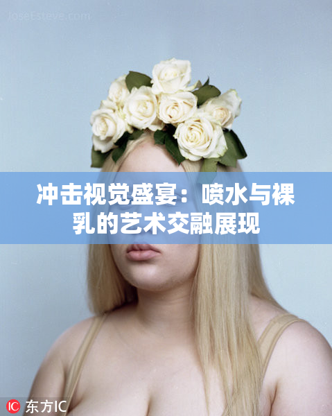 冲击视觉盛宴：喷水与裸乳的艺术交融展现