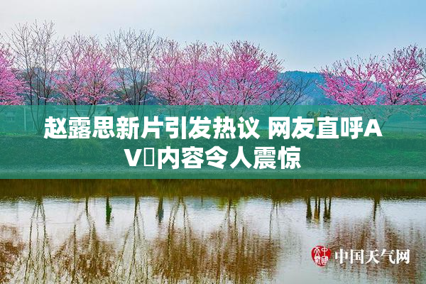 赵露思新片引发热议 网友直呼AV婬内容令人震惊