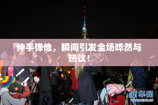 伸手弹他，瞬间引发全场哗然与热议！