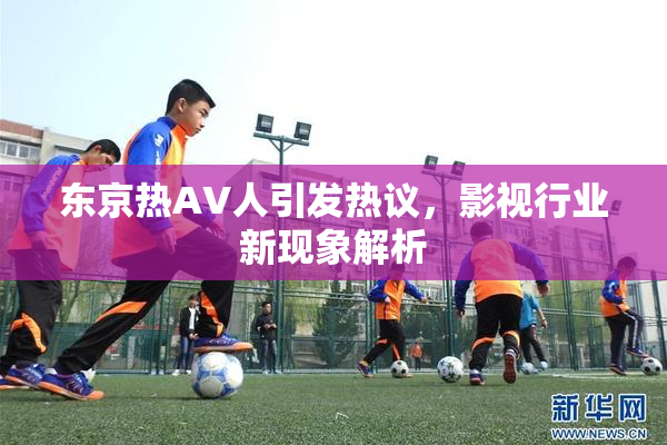 东京热AV人引发热议，影视行业新现象解析
