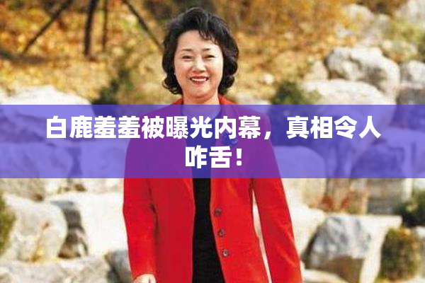 白鹿羞羞被曝光内幕，真相令人咋舌！