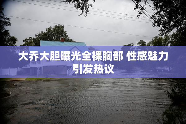 大乔大胆曝光全裸胸部 性感魅力引发热议