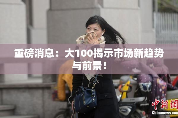 重磅消息：大100揭示市场新趋势与前景！