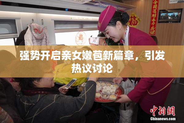 强势开启亲女嫩苞新篇章，引发热议讨论