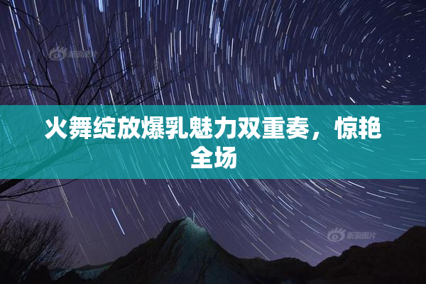 火舞绽放爆乳魅力双重奏，惊艳全场