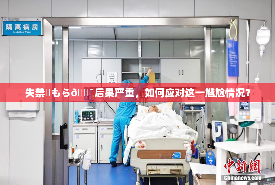 失禁✿もら🔯后果严重，如何应对这一尴尬情况？