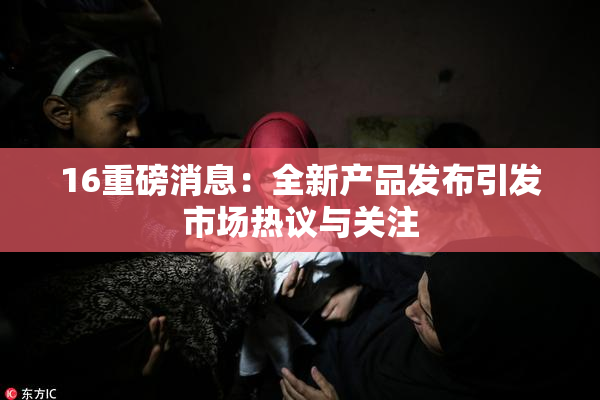 16重磅消息：全新产品发布引发市场热议与关注