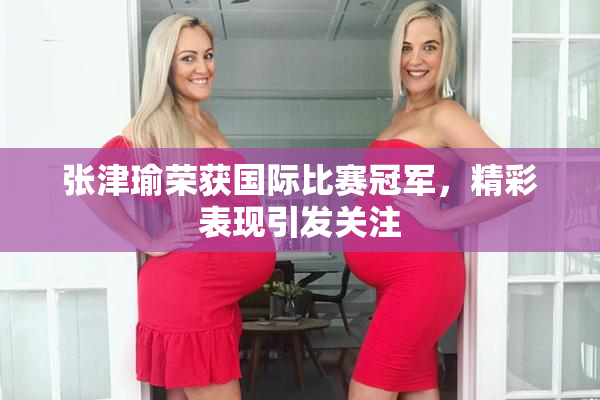 张津瑜荣获国际比赛冠军，精彩表现引发关注