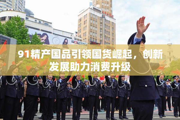 91精产国品引领国货崛起，创新发展助力消费升级