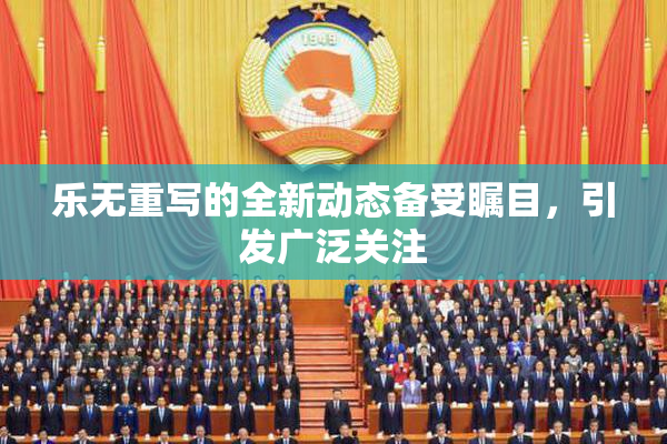 乐无重写的全新动态备受瞩目，引发广泛关注
