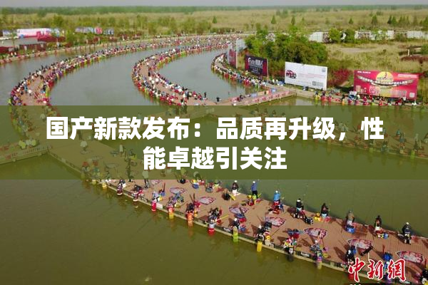 国产新款发布：品质再升级，性能卓越引关注