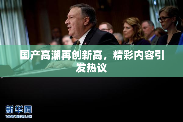 国产高潮再创新高，精彩内容引发热议