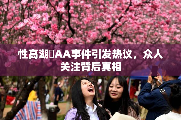 性高湖婬AA事件引发热议，众人关注背后真相