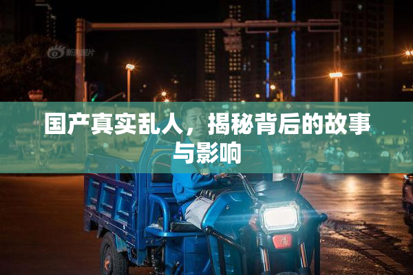 国产真实乱人，揭秘背后的故事与影响