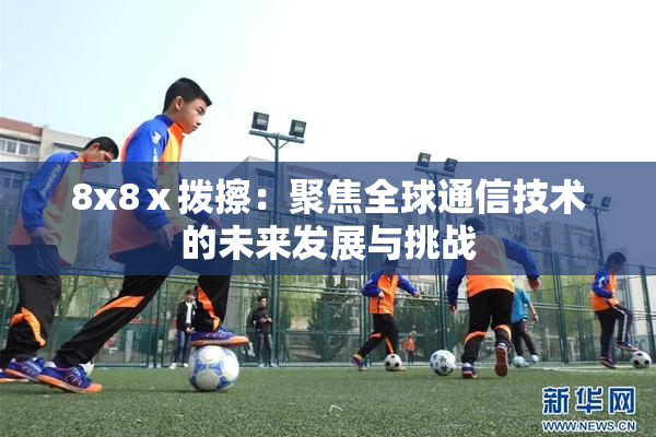 8x8ⅹ拨擦：聚焦全球通信技术的未来发展与挑战