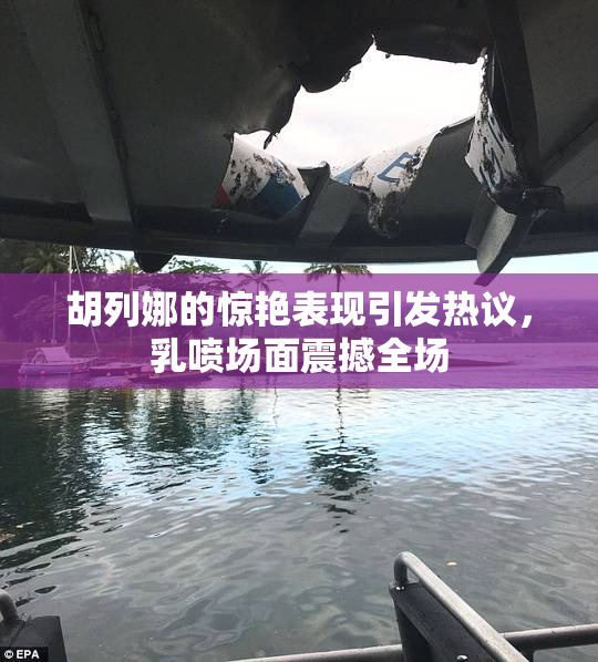 胡列娜的惊艳表现引发热议，乳喷场面震撼全场