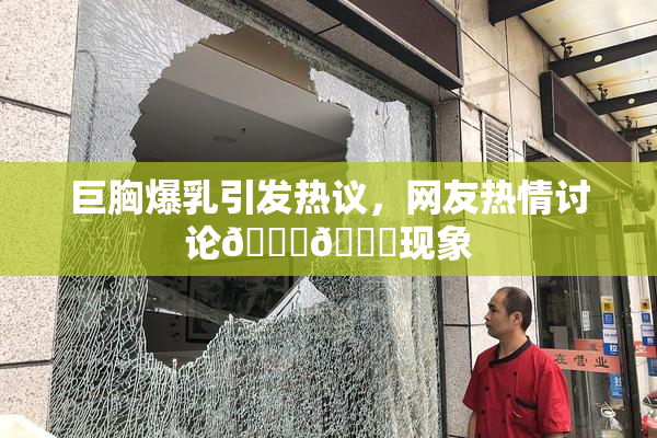 巨胸爆乳引发热议，网友热情讨论🔞🔞现象