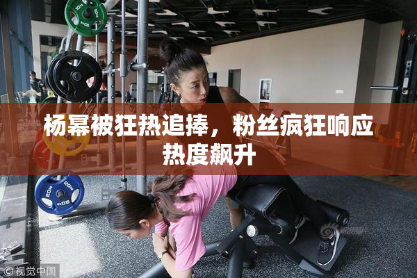 杨幂被狂热追捧，粉丝疯狂响应热度飙升