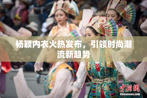 杨颖内衣火热发布，引领时尚潮流新趋势