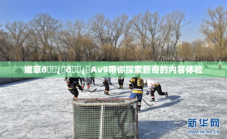 嫩草🌿‌🌿‌Av9带你探索新奇的内容体验
