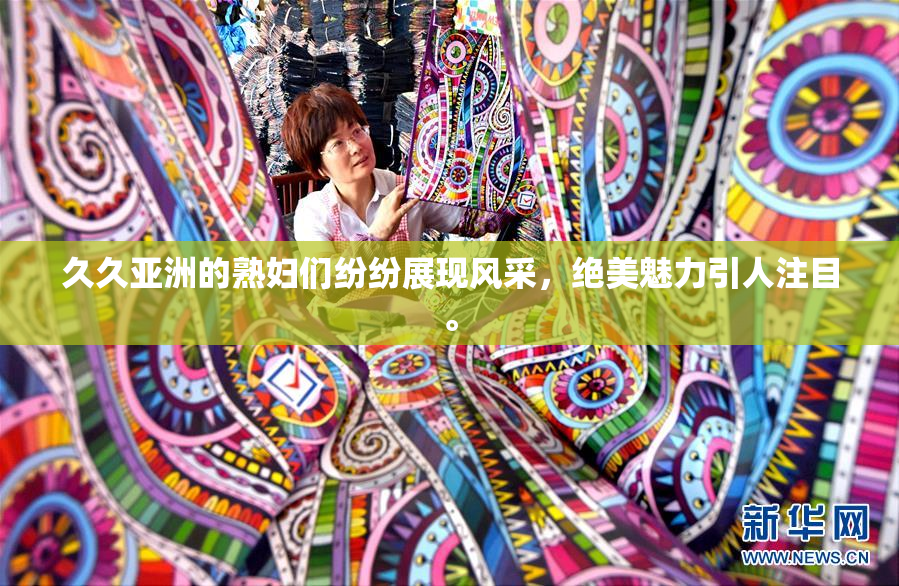 久久亚洲的熟妇们纷纷展现风采，绝美魅力引人注目。