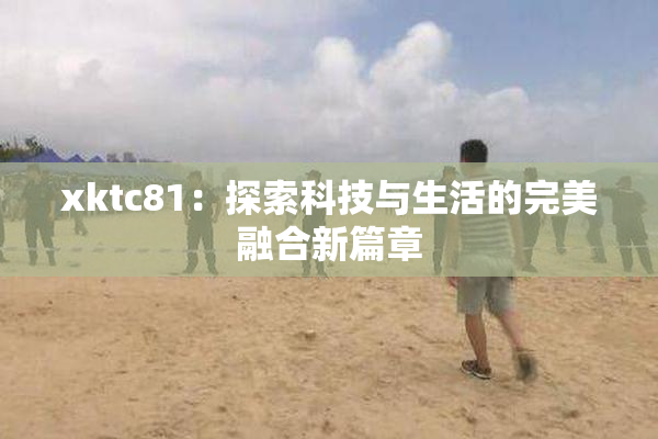 xktc81：探索科技与生活的完美融合新篇章