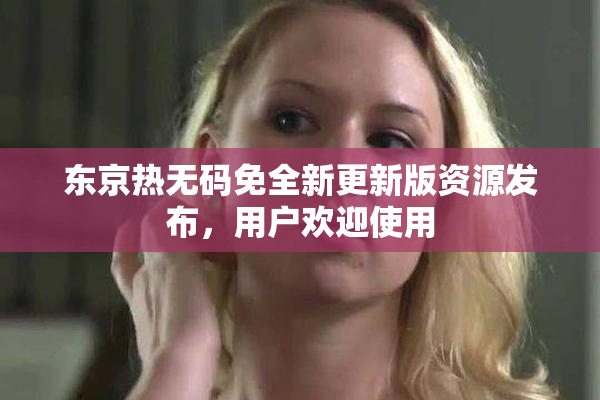 东京热无码免全新更新版资源发布，用户欢迎使用