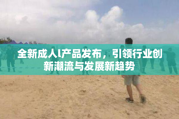全新成人l产品发布，引领行业创新潮流与发展新趋势