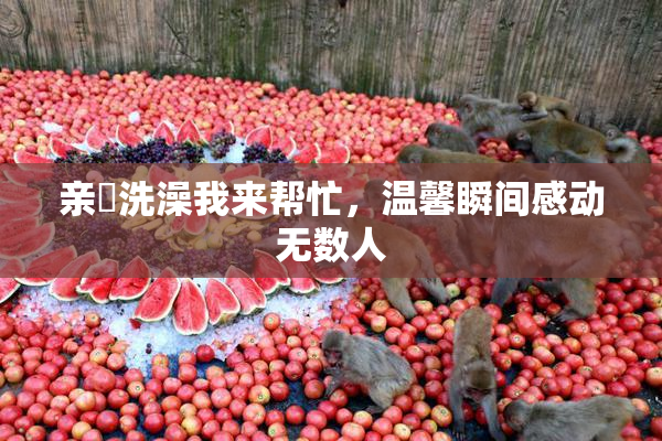 亲妺洗澡我来帮忙，温馨瞬间感动无数人