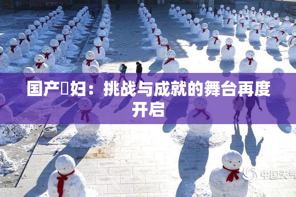国产婬妇：挑战与成就的舞台再度开启