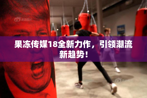 果冻传媒18全新力作，引领潮流新趋势！