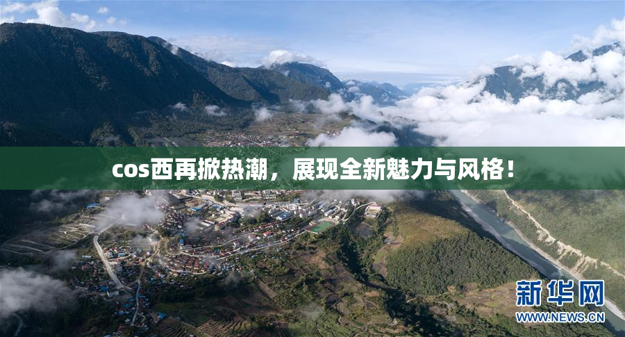 cos西再掀热潮，展现全新魅力与风格！