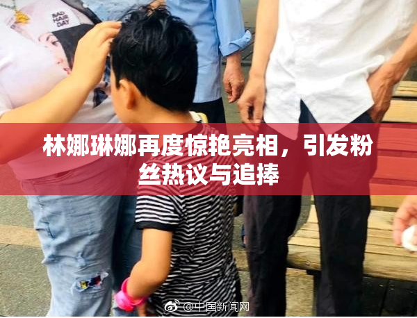 林娜琳娜再度惊艳亮相，引发粉丝热议与追捧