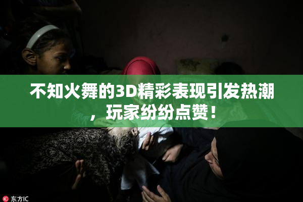 不知火舞的3D精彩表现引发热潮，玩家纷纷点赞！