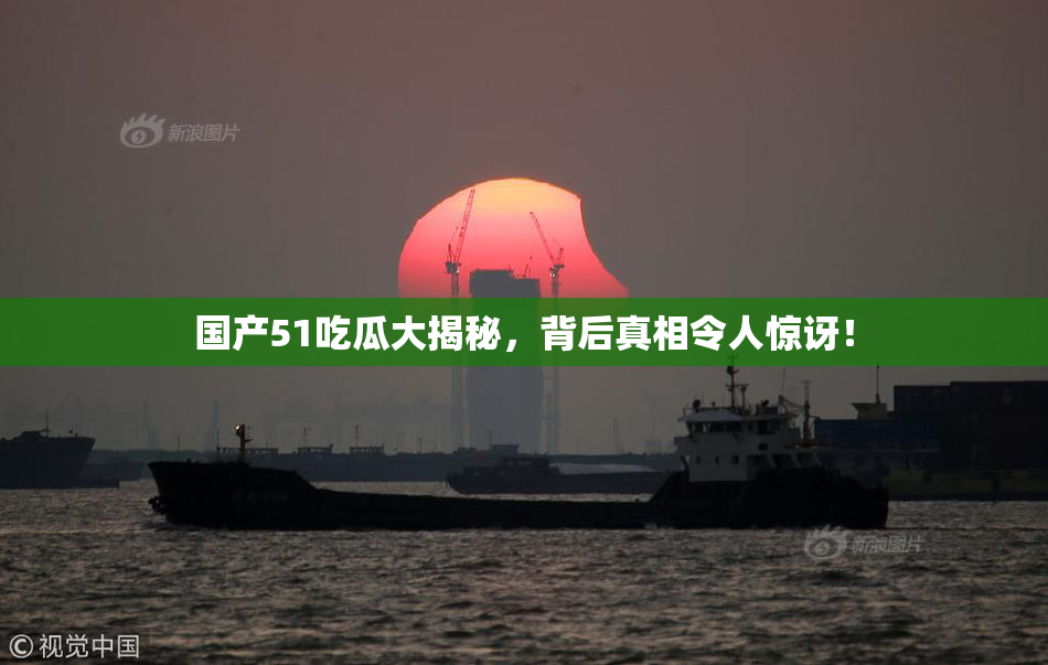 国产51吃瓜大揭秘，背后真相令人惊讶！