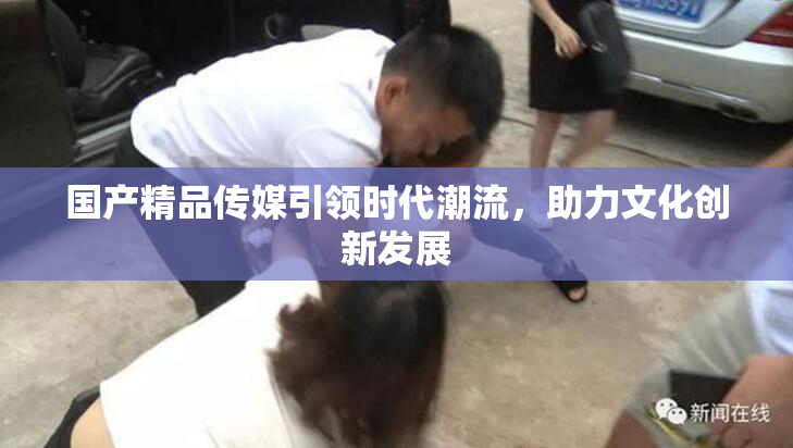 国产精品传媒引领时代潮流，助力文化创新发展