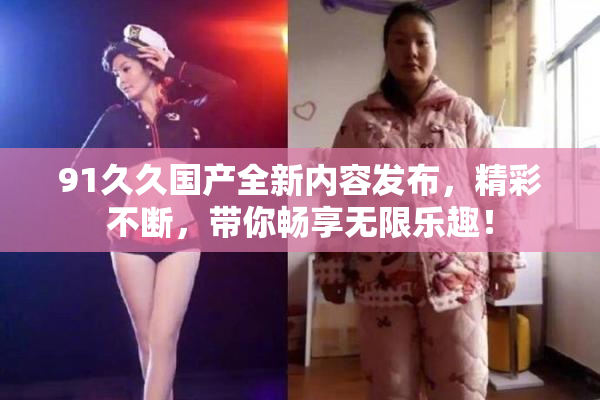 91久久国产全新内容发布，精彩不断，带你畅享无限乐趣！