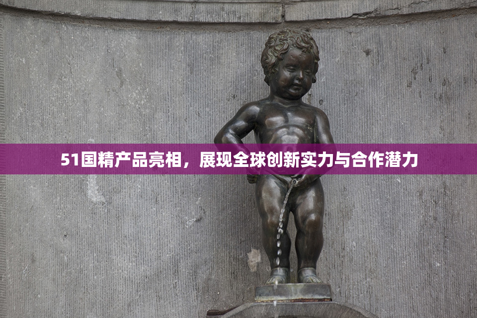 51国精产品亮相，展现全球创新实力与合作潜力