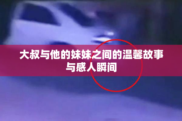 大叔与他的妹妹之间的温馨故事与感人瞬间