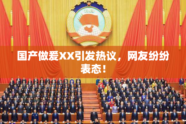 国产做爰XX引发热议，网友纷纷表态！