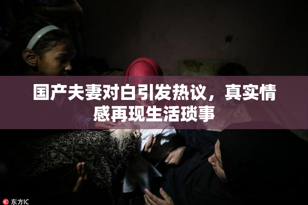 国产夫妻对白引发热议，真实情感再现生活琐事